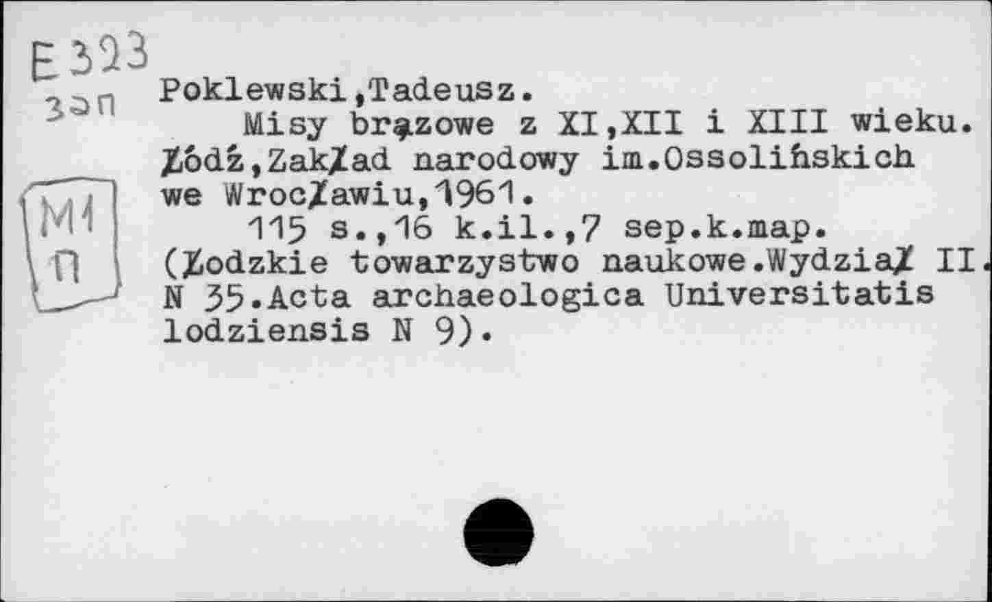 ﻿Е323 з^п
Poklewski,Tadeusz.
Misy br^zowe z XI,XII і XIII wieku. Xodz,Zak/ad narodowy im.Ossolihskich we Wroc/awiu,Д961.
115 s.,16 k.il.,7 sep.k.map. (Üodzkie towarzystwo naukowe .WydziaJÎ II N 35.Acta archaeologica Universitatis lodziensis N 9)«